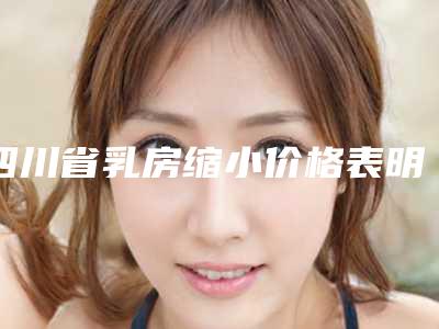 四川省乳房缩小价格表明细出炉-四川省乳房缩小均价是多少