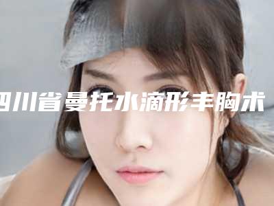 四川省曼托水滴形丰胸术医生排名榜专业评点-程凡医生真实案例评价看性价比高