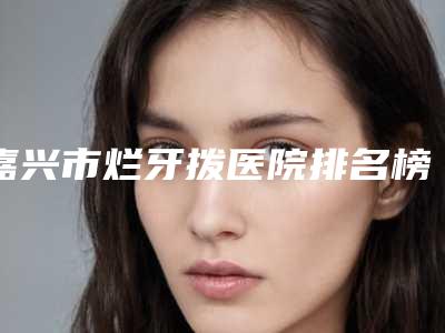 嘉兴市烂牙拨医院排名榜TOP10精挑细选(嘉兴市烂牙拨口腔医院专家大咖实力入围)