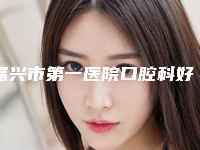 嘉兴市第一医院口腔科好不好-价格价位表2025一览表