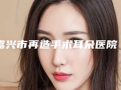 嘉兴市再造手术耳朵医院上榜名单技术流派不要小看(嘉兴铂诗玥医疗美容门诊部价格收费合理化)