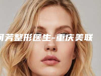何芳整形医生-重庆美联臣医疗美容机构何芳医生权威推荐
