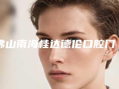 佛山南海桂达德伦口腔门诊部怎么样-价格价位表新版2025分享