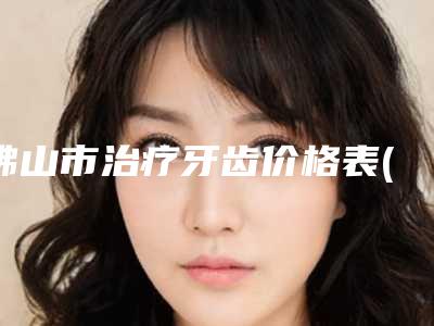 佛山市治疗牙齿价格表(费用)_更新-佛山市治疗牙齿价格