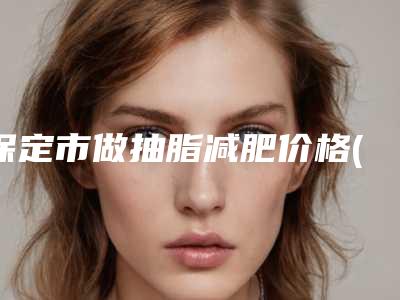 保定市做抽脂减肥价格(费用)清单最新热门项目-保定市做抽脂减肥医院一般价格多少