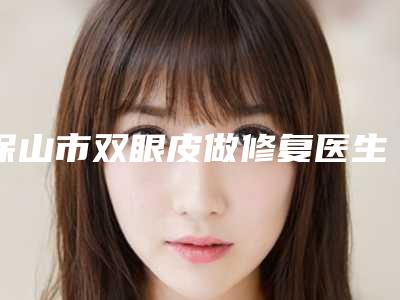 保山市双眼皮做修复医生排名前十医生公立私立盘点-保山市双眼皮做修复整形医生