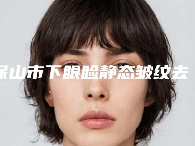 保山市下眼睑静态皱纹去除医院排名榜十强占领头条(保山市下眼睑静态皱纹去除整形医院)