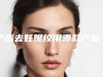 产后去妊娠纹用哪款产品比较合适时间长了还能去掉吗妊娠纹