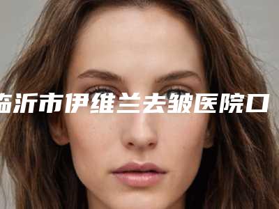 临沂市伊维兰去皱医院口碑排行前十公布如下(沂水诗美特医疗美容诊所高人气机构)