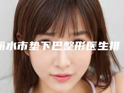 丽水市垫下巴整形医生排行榜前十名实力之选-王志军医生邓东坡网友满意度高