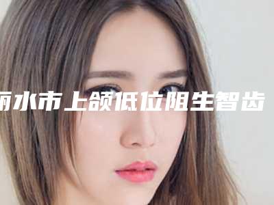 丽水市上颌低位阻生智齿多少钱-丽水市上颌低位阻生智齿医院排行十强名单上线