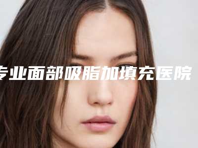 专业面部吸脂加填充医院推荐：面部吸脂加填充医院前30强惊艳亮相