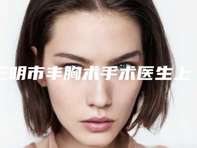 三明市丰胸术手术医生上榜名单综合实力top10媒体评测（廖国贤医生收费标准现揭晓）