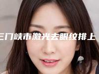 三门峡市激光去眼纹排上榜的有哪些（三门峡市激光去眼纹整形医院）
