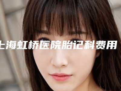 上海虹桥医院胎记科费用表明细2025新版项目分享附右边下颌骨长案例