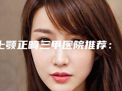 上颚正畸三甲医院推荐:上颚正畸医院前30哪几家效果好