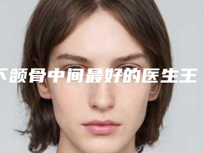 下颌骨中间最好的医生王中国:下颌骨中间医生前50名强榜哪家做得好