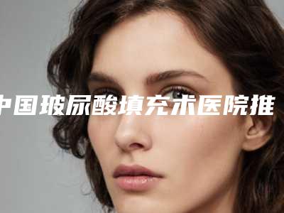 中国玻尿酸填充术医院推荐:玻尿酸填充术医院前50名名单有变化