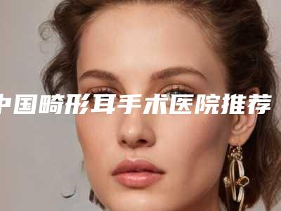 中国畸形耳手术医院推荐:畸形耳手术医院前50名口碑评测