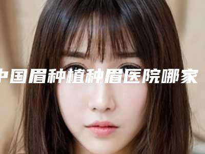 中国眉种植种眉医院哪家好:眉种植种眉医院top50强知名更新