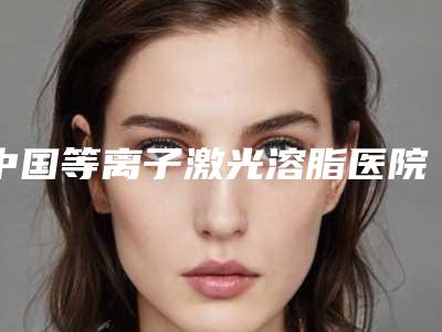 中国等离子激光溶脂医院推荐:等离子激光溶脂医院前50位口碑高的医美