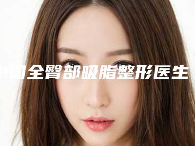中国全臀部吸脂整形医生：全臀部吸脂医生top50综合横评