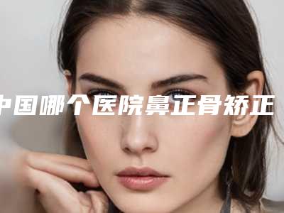 中国哪个医院鼻正骨矫正手术好:鼻正骨矫正手术医院前50强不容错过
