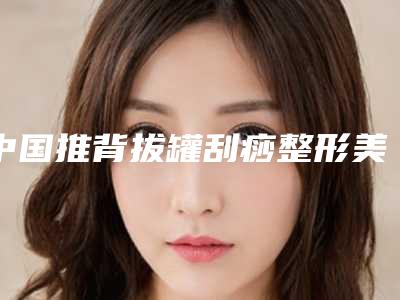中国推背拔罐刮痧整形美容医院:推背拔罐刮痧医院top50精选名单发布