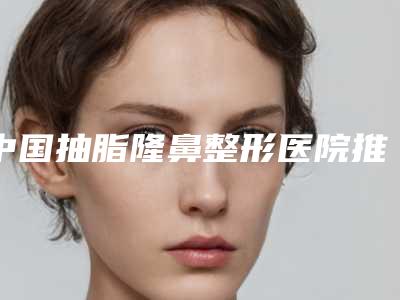 中国抽脂隆鼻整形医院推荐:抽脂隆鼻整形医院50强年度公开