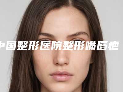 中国整形医院整形嘴唇疤痕多少钱：整形嘴唇疤痕医院前50多面测评