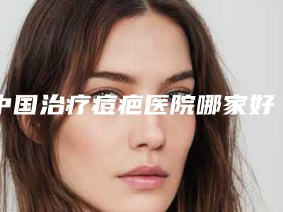 中国治疗痘疤医院哪家好:治疗痘疤医院前50深度盘点