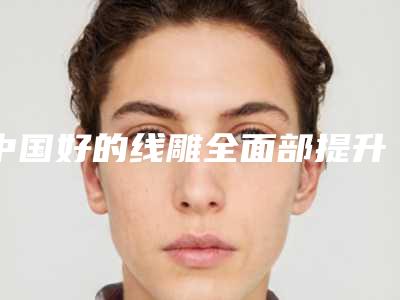 中国好的线雕全面部提升的医院:线雕全面部提升医院50强夏日巨献