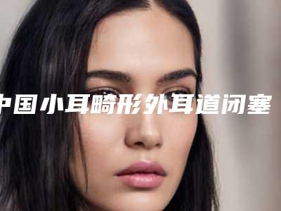 中国小耳畸形外耳道闭塞医院推荐:小耳畸形外耳道闭塞医院top50有哪家