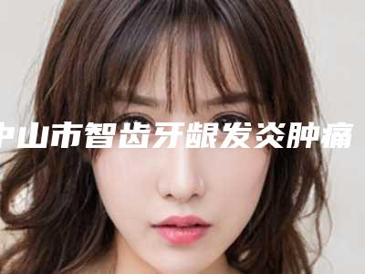 中山市智齿牙龈发炎肿痛医院排行实力点评(中山伊美神口腔整形中心体验过都说实力效果好)