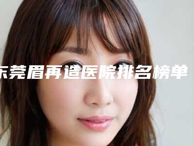 东莞眉再造医院排名榜单全新呈现!2025年度概览