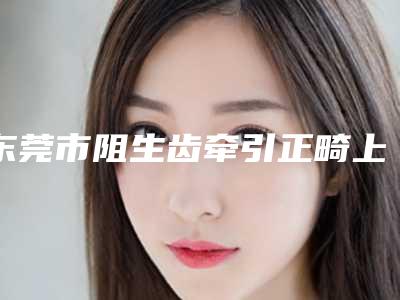 东莞市阻生齿牵引正畸上榜清单前十强人气一览-东莞市阻生齿牵引正畸口腔医生