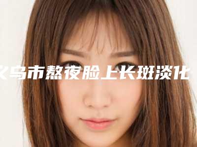 义乌市熬夜脸上长斑淡化费用表明细2025正规公示(熬夜脸上长斑淡化均价为:4377元)