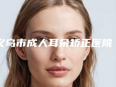 义乌市成人耳朵矫正医院上榜清单top10榜单(义乌市成人耳朵矫正整形医院)
