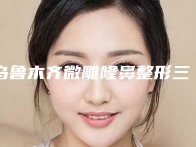 乌鲁木齐微雕隆鼻整形三甲医院哪一家最好?