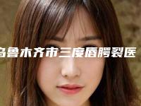 乌鲁木齐市三度唇腭裂医院排名榜前十名口碑榜公布（乌鲁木齐紫星整形(伊犁店)本地人都推荐）