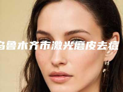 乌鲁木齐市激光磨皮去痘印医生综合实力前十位排行榜白名单-王春利医生获大众认可
