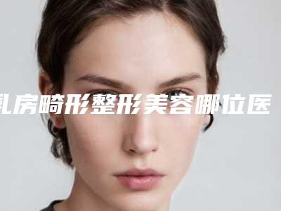 乳房畸形整形美容哪位医生好国内:乳房畸形整形美容医生前50强强榜哪个名气高