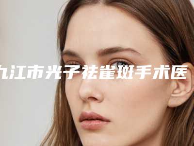 九江市光子祛雀斑手术医院排名top10汇合(九江市光子祛雀斑手术整形医院)