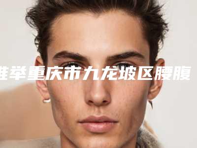 推举重庆市九龙坡区腰腹抽脂减肥整形医生排行榜前9名值得一看并收藏