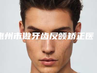 惠州市做牙齿反颌矫正医院排行榜十强已公布(惠州市做牙齿反颌矫正口腔医院不容错过)