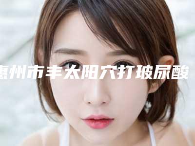 惠州市丰太阳穴打玻尿酸医院排行榜前十名哪几家技术强(惠州南方诗蔓美容院优质医美价格公道)