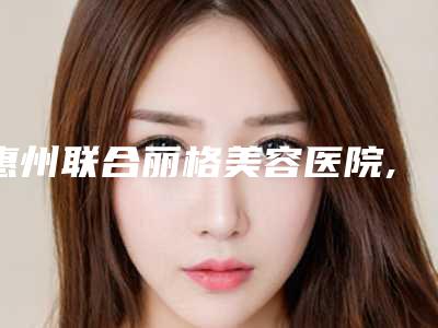 惠州联合丽格美容医院,惠阳诗璐医疗美容门诊部口碑实力强强比拼
