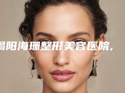 揭阳海珊整形美容医院,揭阳颐美医疗美容你比较喜欢哪一家