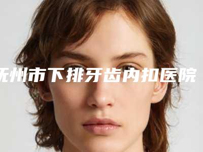 抚州市下排牙齿内扣医院上榜清单好还实惠(抚州市下排牙齿内扣口腔医院口碑常青)