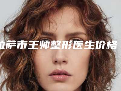 拉萨市王帅整形医生价格收费表2025版曝光